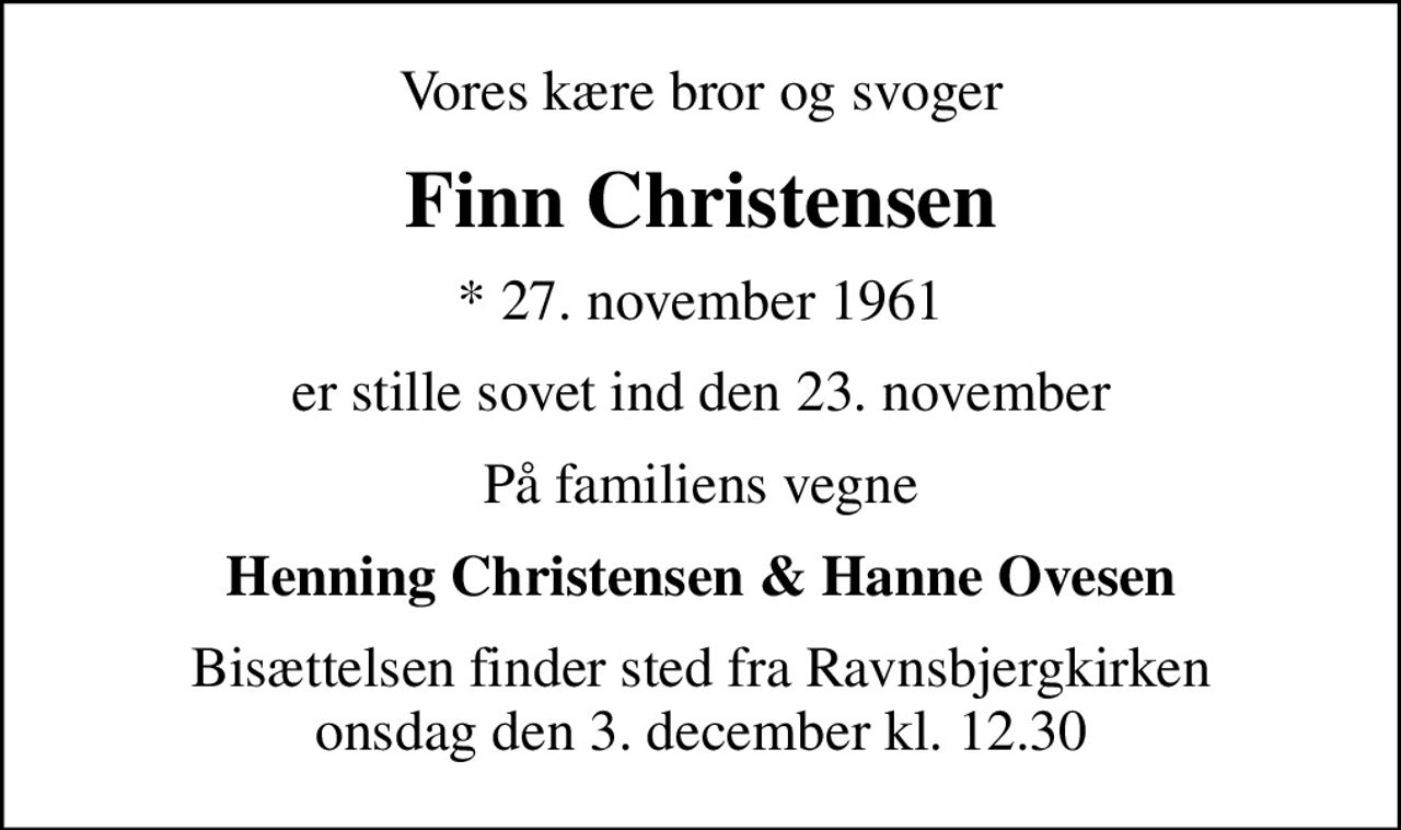 Vores kære bror og svoger
Finn Christensen
* 27. november 1961
er stille sovet ind den 23. november
På familiens vegne
Henning Christensen & Hanne Ovesen
Bisættelsen finder sted fra Ravnsbjergkirken  onsdag den 3. december kl. 12.30
