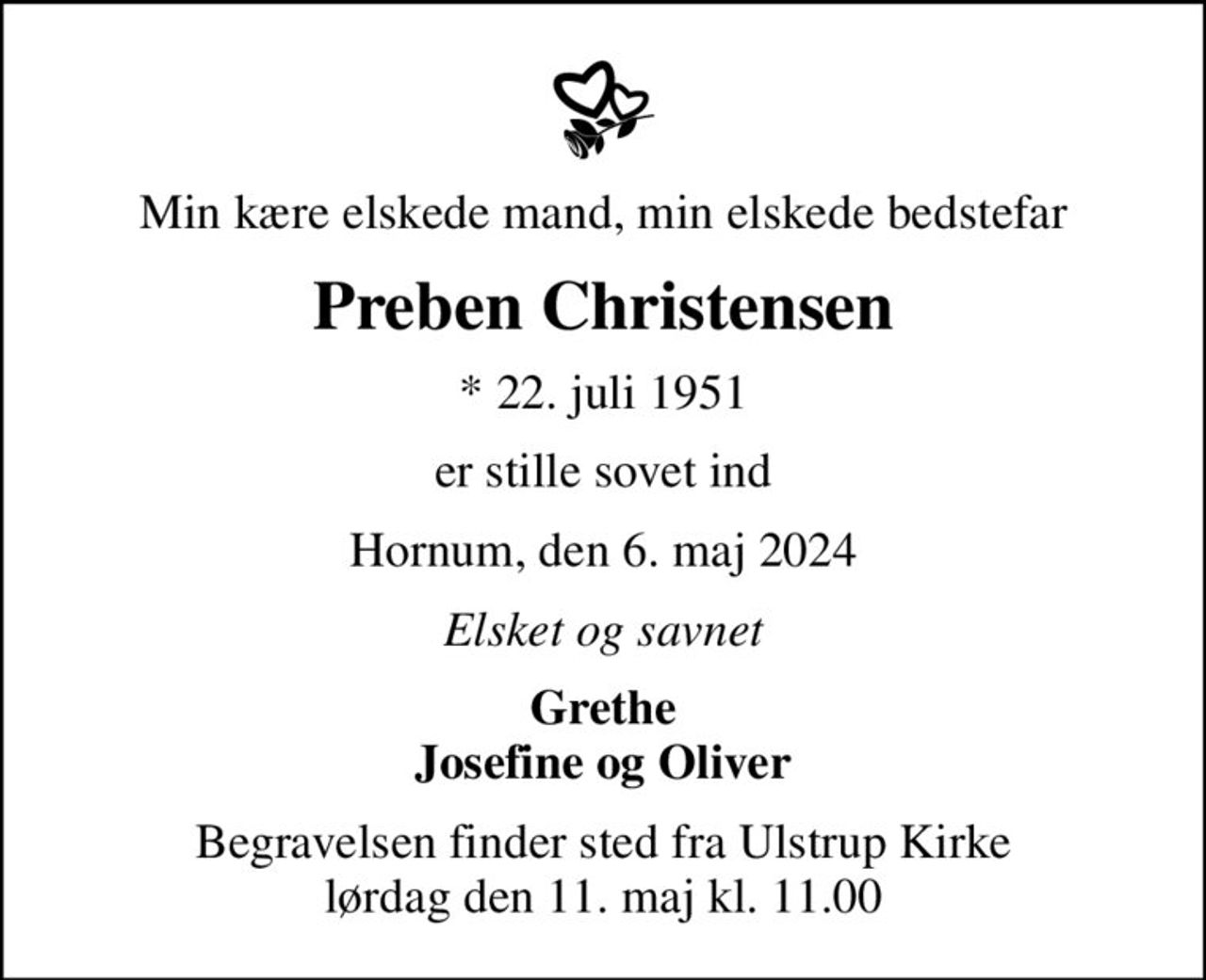 Min kære elskede mand, min elskede bedstefar
Preben Christensen
* 22. juli 1951
er stille sovet ind
Hornum, den 6. maj 2024
Elsket og savnet
Grethe Josefine og Oliver
Begravelsen finder sted fra Ulstrup Kirke  lørdag den 11. maj kl. 11.00