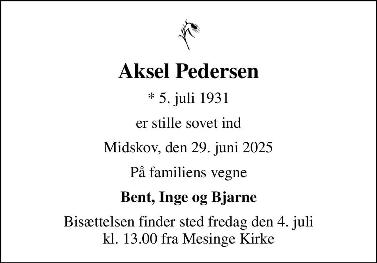 Aksel Pedersen
* 5. juli 1931
er stille sovet ind
Midskov, den 29. juni 2025
På familiens vegne
Bent, Inge og Bjarne
Bisættelsen finder sted fredag den 4. juli kl. 13.00 fra Mesinge Kirke