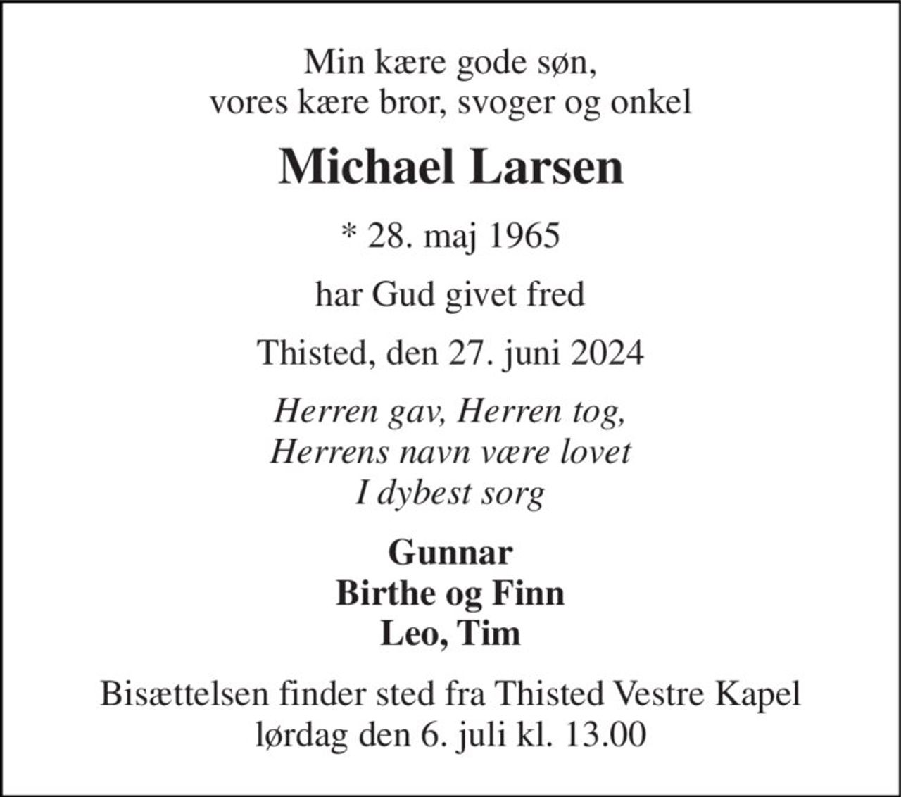 Min kære gode søn, vores kære bror, svoger og onkel 
Michael Larsen 
*​ 28. maj 1965 
har Gud givet fred 
Thisted, den 27. juni 2024 
Herren gav, Herren tog, Herrens navn være lovet I dybest sorg 
Gunnar Birthe og Finn Leo, Tim 
Bisættelsen​ finder sted fra Thisted Vestre Kapel​ lørdag den 6. juli​ kl. 13.00