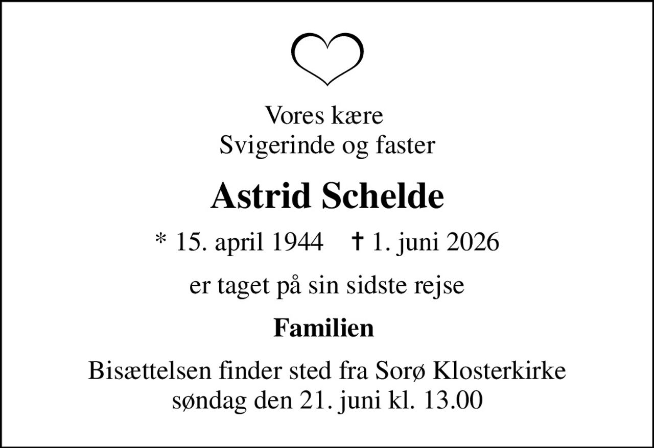 Vores kære  svigerinde og faster
Astrid Schelde
* 15. april 1944    ✝ 1. juni 2026
er taget på sin sidste rejse
Familien 
Bisættelsen finder sted fra Sorø Klosterkirke  søndag den 21. juni kl. 13.00