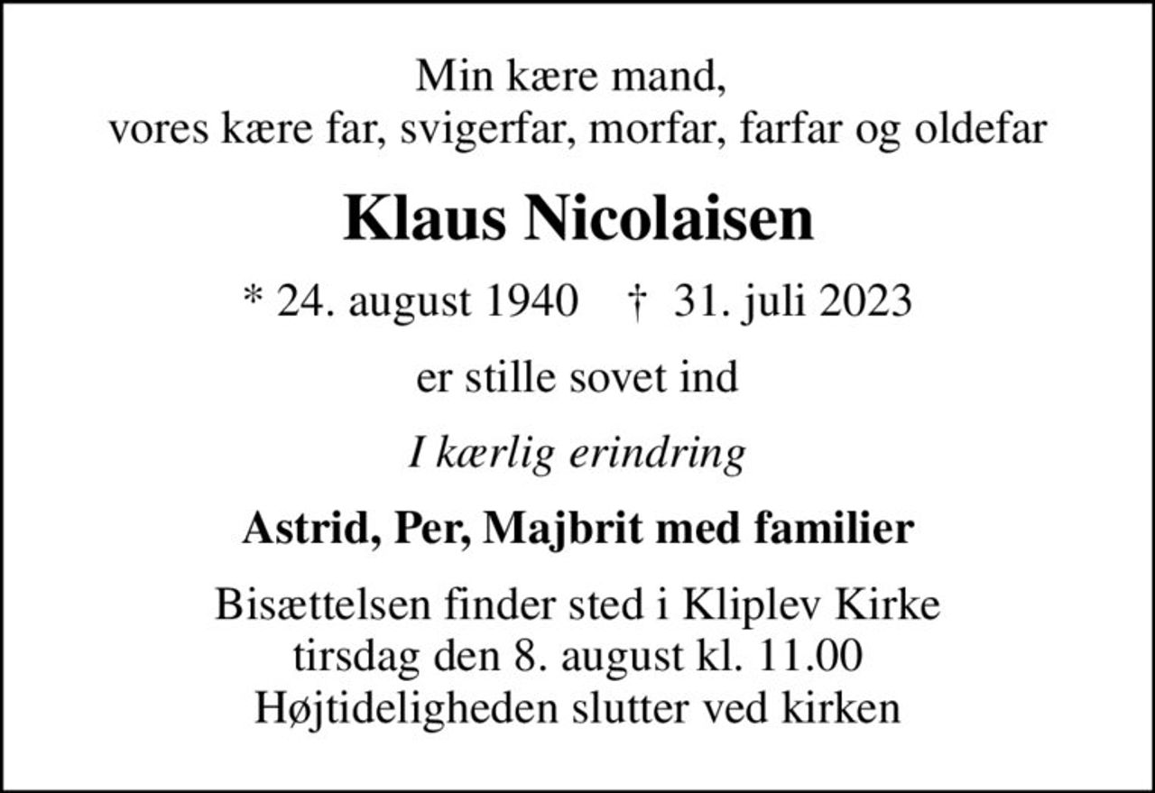 Min kære mand,  vores kære far, svigerfar, morfar, farfar og oldefar
Klaus Nicolaisen
* 24. august 1940    ✝ 31. juli 2023
er stille sovet ind
I kærlig erindring
Astrid, Per, Majbrit med familier
Bisættelsen finder sted i Kliplev Kirke  tirsdag den 8. august kl. 11.00  Højtideligheden slutter ved kirken