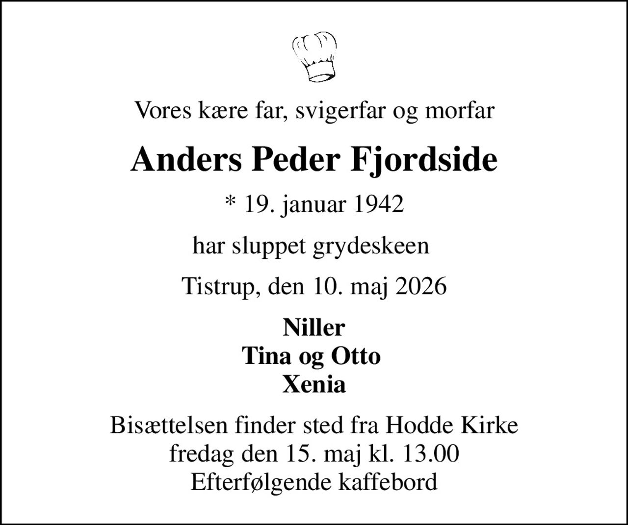 Vores kære far, svigerfar og morfar
Anders Peder Fjordside
* 19. januar 1942
har sluppet grydeskeen 
Tistrup, den 10. maj 2026
Niller Tina og Otto  Xenia
Bisættelsen finder sted fra Hodde Kirke  fredag den 15. maj kl. 13.00  Efterfølgende kaffebord