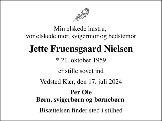 Min elskede hustru,  vor elskede mor, svigermor og bedstemor
Jette Fruensgaard Nielsen
* 21. oktober 1959
er stille sovet ind
Vedsted Kær, den 17. juli 2024
Per Ole Børn, svigerbørn og børnebørn 
Bisættelsen finder sted i stilhed