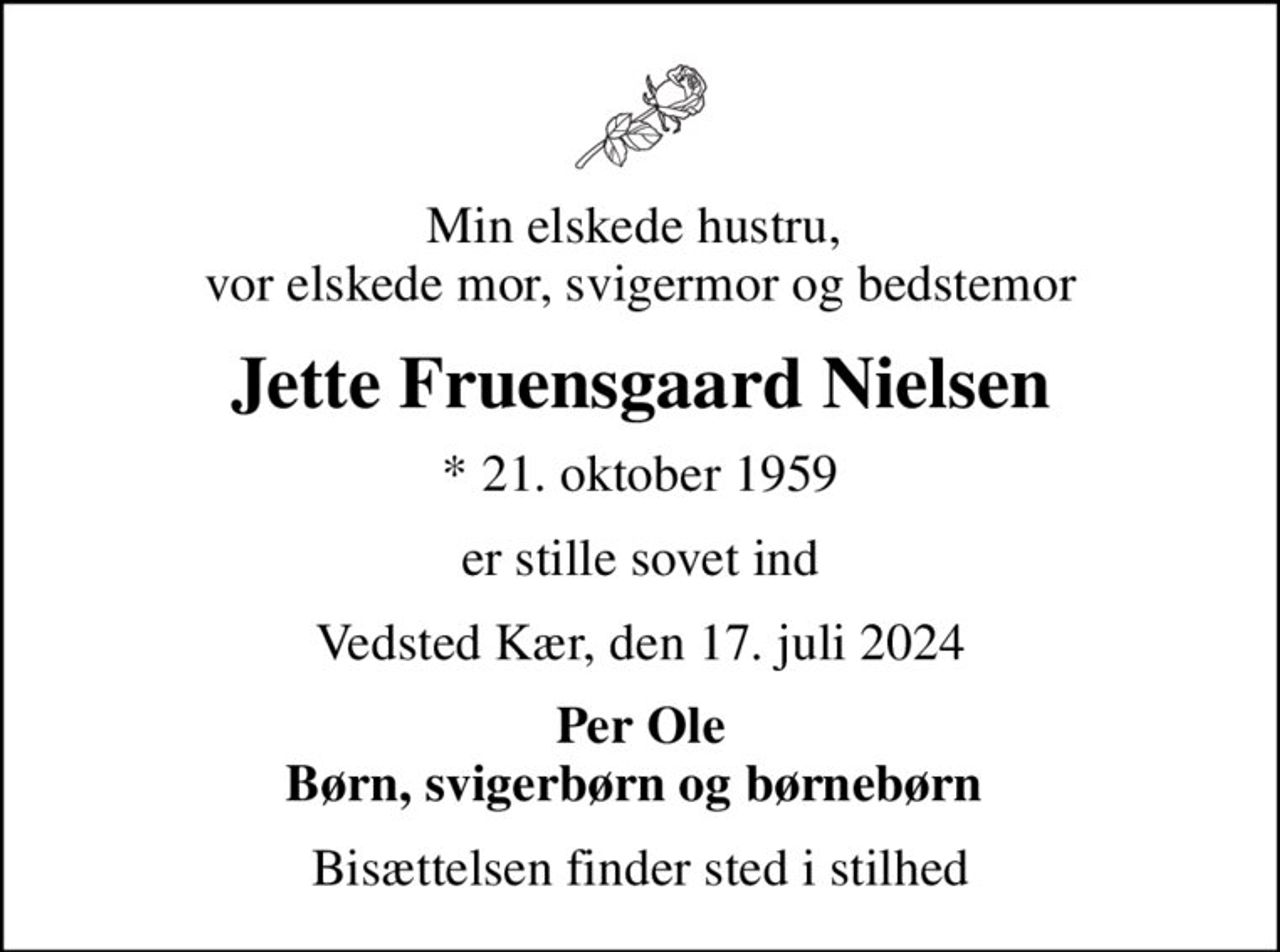 Min elskede hustru,  vor elskede mor, svigermor og bedstemor
Jette Fruensgaard Nielsen
* 21. oktober 1959
er stille sovet ind
Vedsted Kær, den 17. juli 2024
Per Ole Børn, svigerbørn og børnebørn 
Bisættelsen finder sted i stilhed
