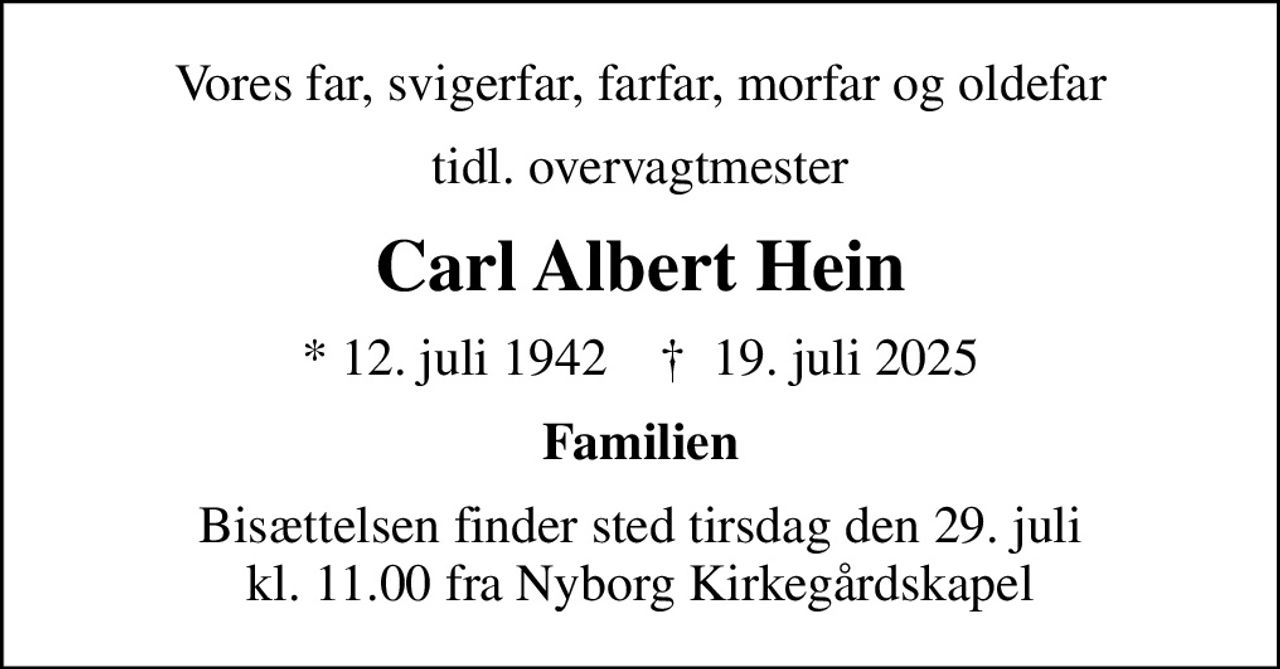 Vores far, svigerfar, farfar, morfar og oldefar
tidl. overvagtmester
Carl Albert Hein
* 12. juli 1942    ✝ 19. juli 2025
Familien
Bisættelsen finder sted tirsdag den 29. juli kl. 11.00 fra Nyborg Kirkegårdskapel