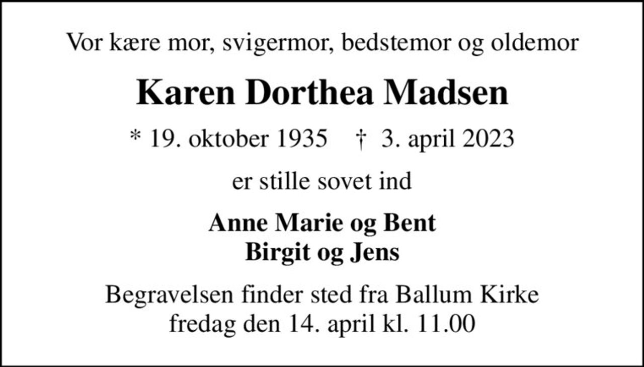 Vor kære mor, svigermor, bedstemor og oldemor
Karen Dorthea Madsen
* 19. oktober 1935    ✝ 3. april 2023
er stille sovet ind
Anne Marie og Bent Birgit og Jens
Begravelsen finder sted fra Ballum Kirke  fredag den 14. april kl. 11.00