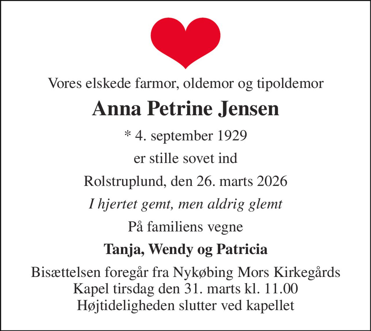 Vores elskede farmor, oldemor og tipoldemor 
Anna Petrine Jensen 
* 4. september 1929 
er stille sovet ind 
Rolstruplund, den 26. marts 2026 
I hjertet gemt, men aldrig glemt 
På familiens vegne 
Tanja, Wendy og Patricia 
Bisættelsen foregår fra Nykøbing Mors Kirkegårds Kapel tirsdag den 31. marts kl. 11.00 Højtideligheden slutter ved kapellet