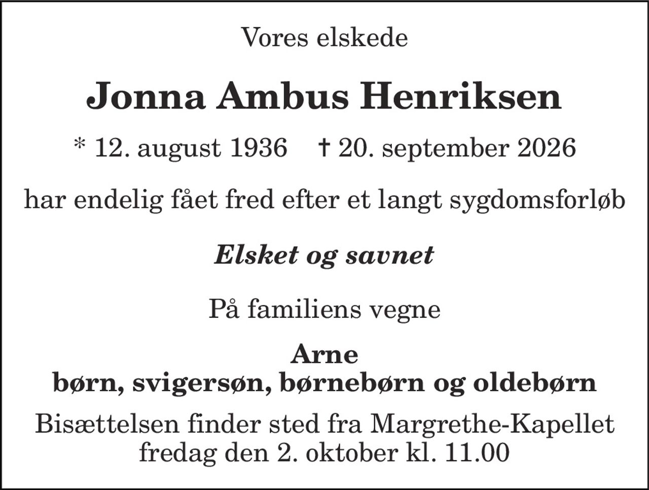 Vores elskede
Jonna Ambus Henriksen
* 12. august 1936    ✝ 20. september 2026
har endelig fået fred efter et langt sygdomsforløb
Elsket og savnet
På familiens vegne
Arne, børn, svigersøn, børnebørn og oldebørn
Bisættelsen finder sted fra Margrethe-Kapellet  fredag den 2. oktober kl. 11.00
