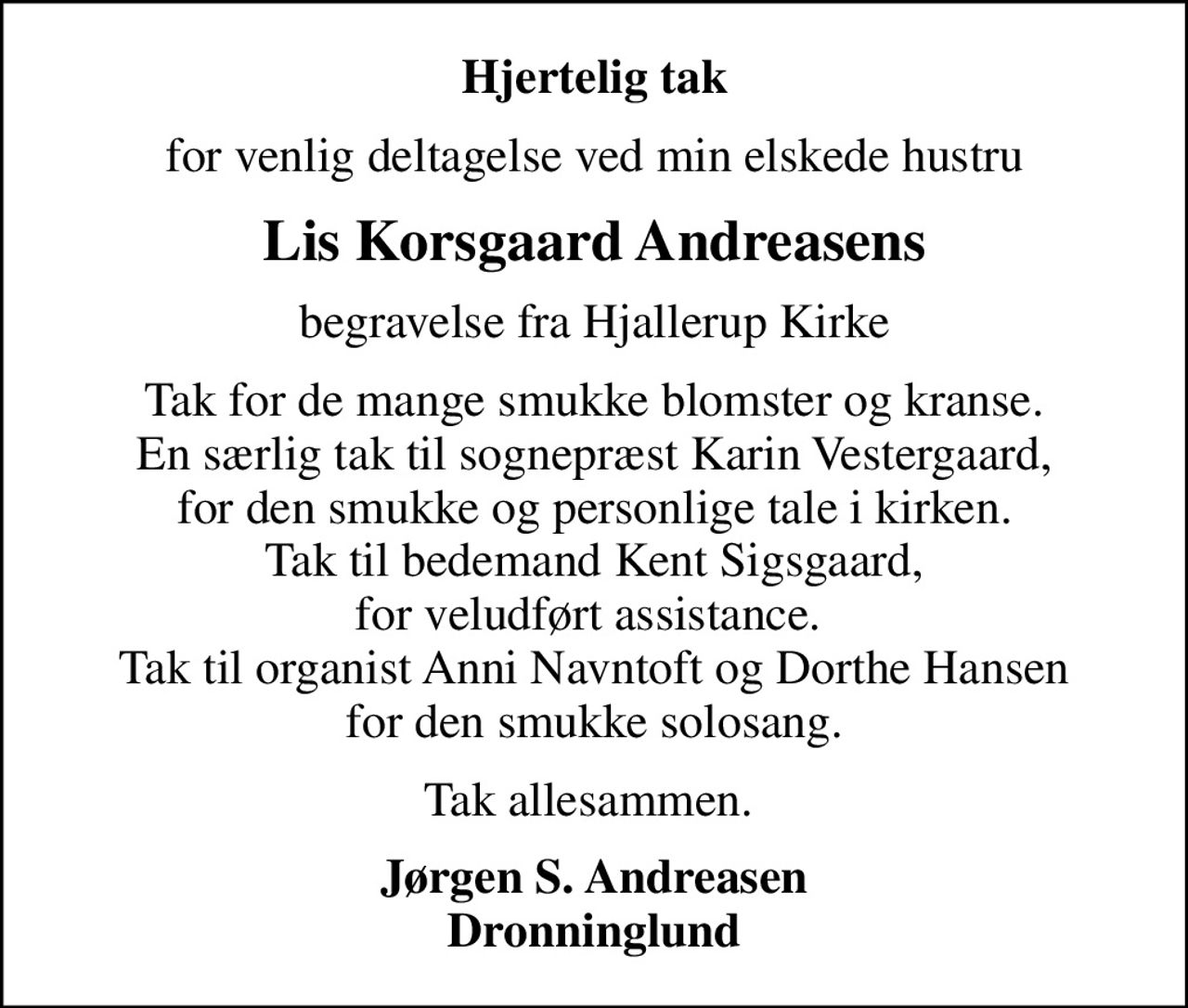 Hjertelig tak
for venlig deltagelse ved min elskede hustru
Lis Korsgaard Andreasens
begravelse fra Hjallerup Kirke
Tak for de mange smukke blomster og kranse. En særlig tak til sognepræst Karin Vestergaard, for den smukke og personlige tale i kirken. Tak til bedemand Kent Sigsgaard, for veludført assistance.  Tak til organist Anni Navntoft og Dorthe Hansen for den smukke solosang.
Tak allesammen. 
Jørgen S. Andreasen Dronninglund