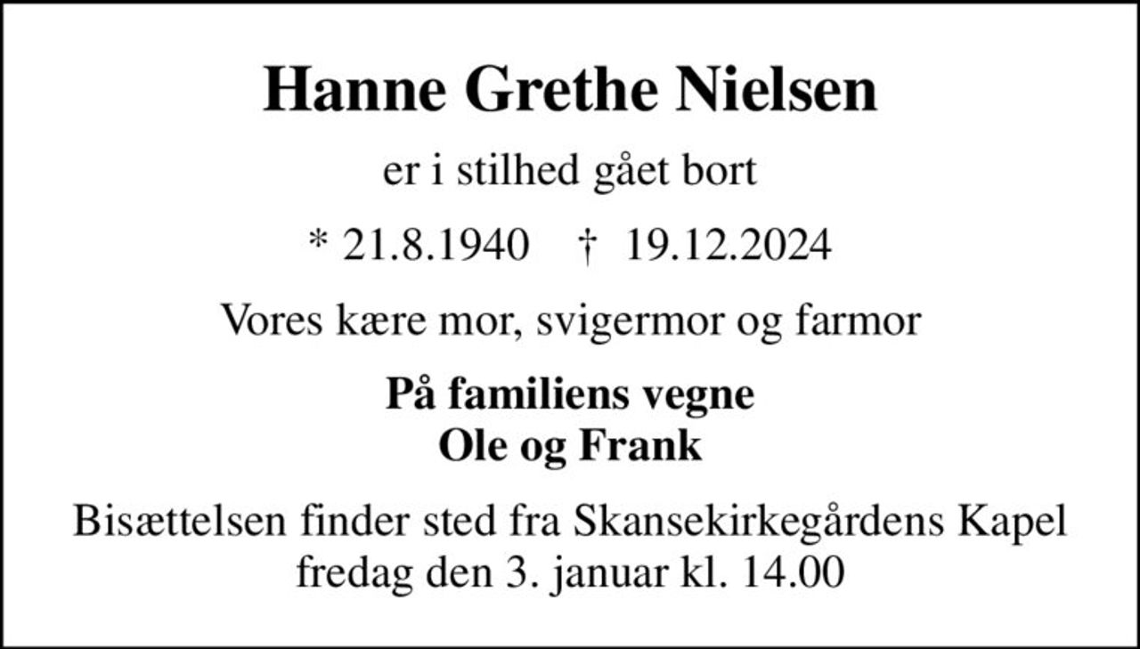 Hanne Grethe Nielsen
er i stilhed gået bort
* 21.8.1940    ✝ 19.12.2024
Vores kære mor, svigermor og farmor
På familiens vegne Ole og Frank
Bisættelsen finder sted fra Skansekirkegårdens Kapel  fredag den 3. januar kl. 14.00