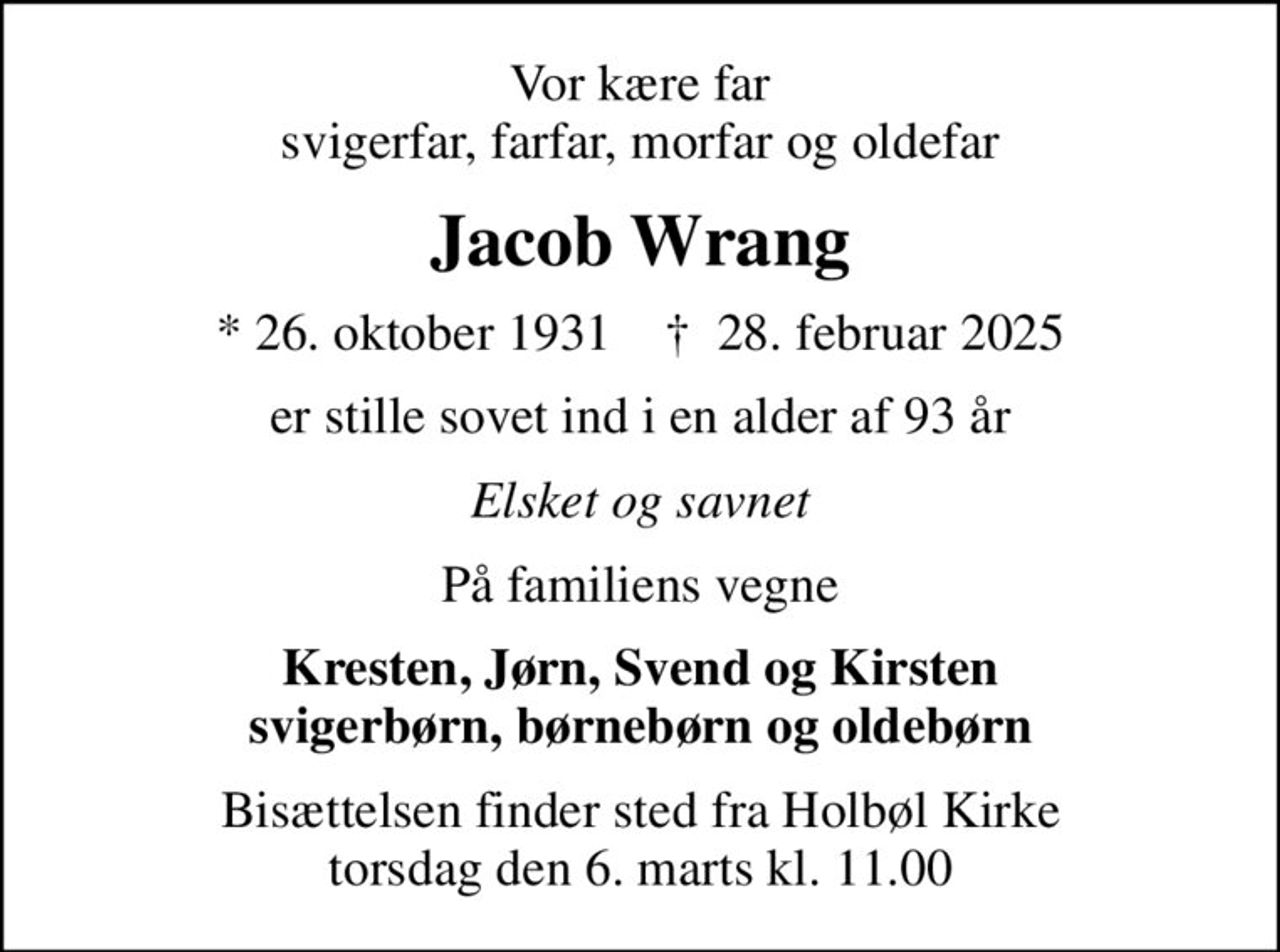Vor kære far svigerfar, farfar, morfar og oldefar
Jacob Wrang
* 26. oktober 1931    ✝ 28. februar 2025
er stille sovet ind i en alder af 93 år
Elsket og savnet
På familiens vegne
Kresten, Jørn, Svend og Kirsten svigerbørn, børnebørn og oldebørn
Bisættelsen finder sted fra Holbøl Kirke  torsdag den 6. marts kl. 11.00