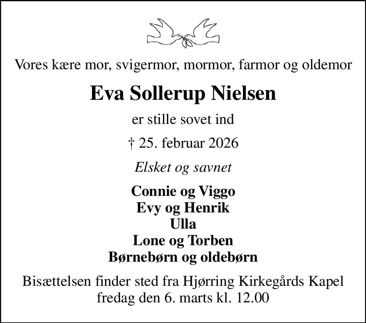 Vores kære mor, svigermor, mormor, farmor og oldemor
Eva Sollerup Nielsen
er stille sovet ind
 25. februar 2026
Elsket og savnet
Connie og Viggo Evy og Henrik Ulla Lone og Torben Børnebørn og oldebørn
Bisættelsen finder sted fra Hjørring Kirkegårds Kapel  fredag den 6. marts kl. 12.00