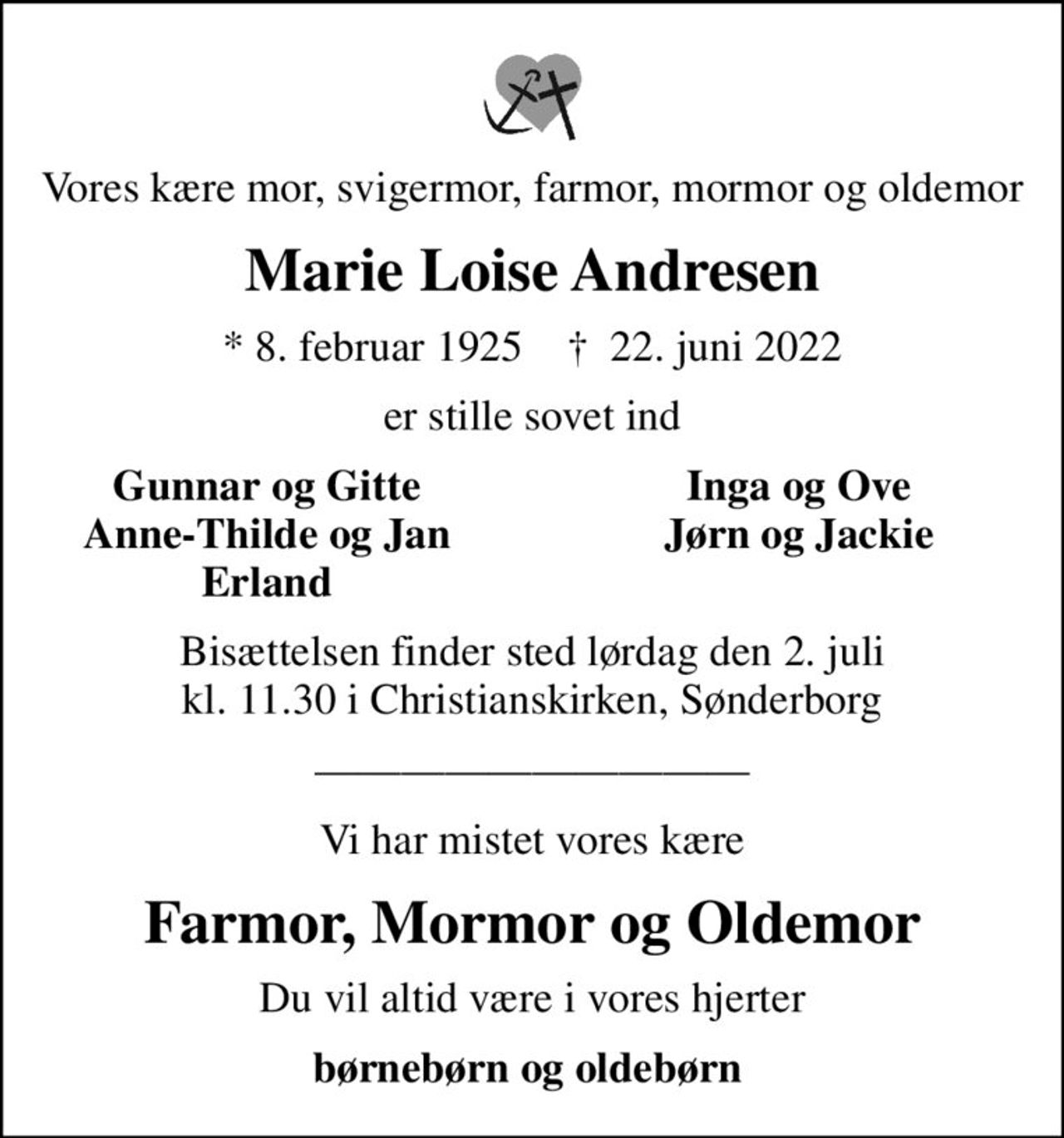 Vores kære mor, svigermor, farmor, mormor og oldemor
Marie Loise Andresen
* 8. februar 1925    ✝ 22. juni 2022
er stille sovet ind
Gunnar og Gitte
Inga og Ove
Anne-Thilde og Jan
Jørn og Jackie
Erland
Bisættelsen finder sted lørdag den 2. juli kl. 11.30 i Christianskirken, Sønderborg
Vi har mistet vores kære
Farmor, Mormor og Oldemor
Du vil altid være i vores hjerter
børnebørn og oldebørn