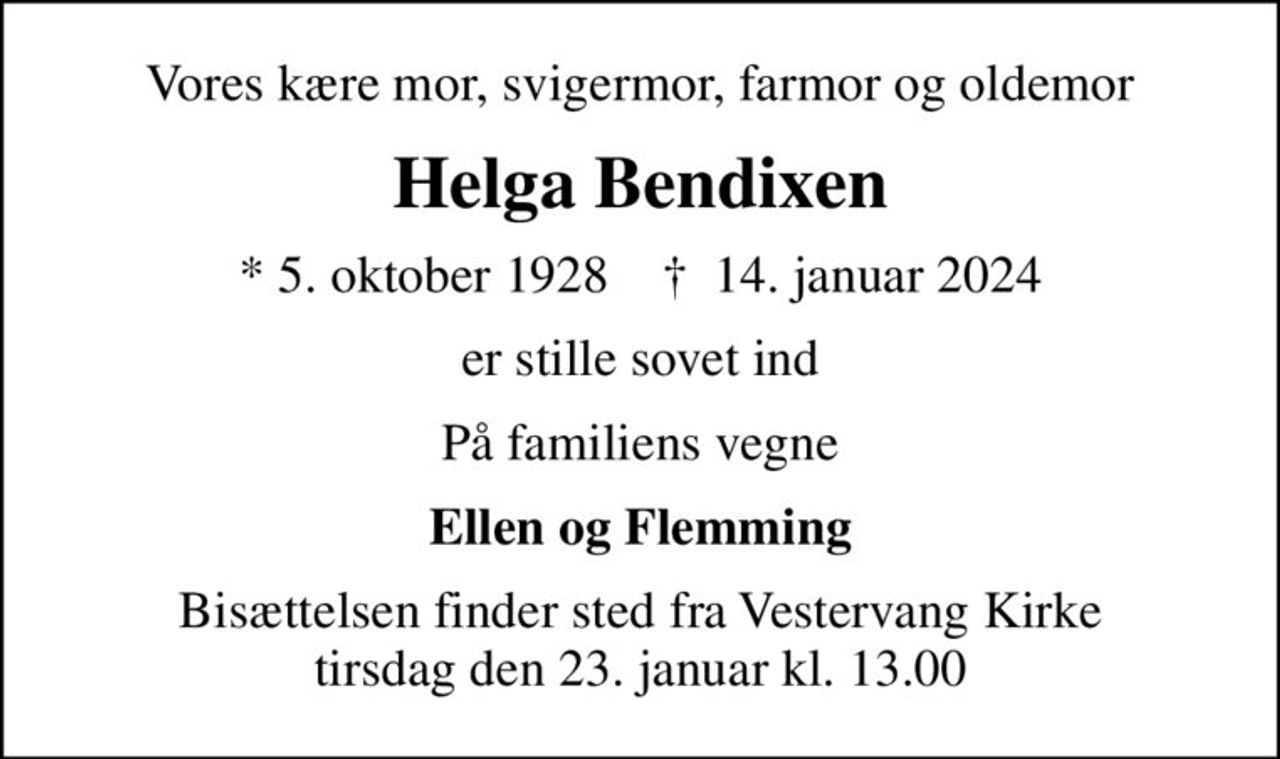Vores kære mor, svigermor, farmor og oldemor
Helga Bendixen
* 5. oktober 1928    ✝ 14. januar 2024
er stille sovet ind
På familiens vegne
Ellen og Flemming
Bisættelsen finder sted fra Vestervang Kirke  tirsdag den 23. januar kl. 13.00