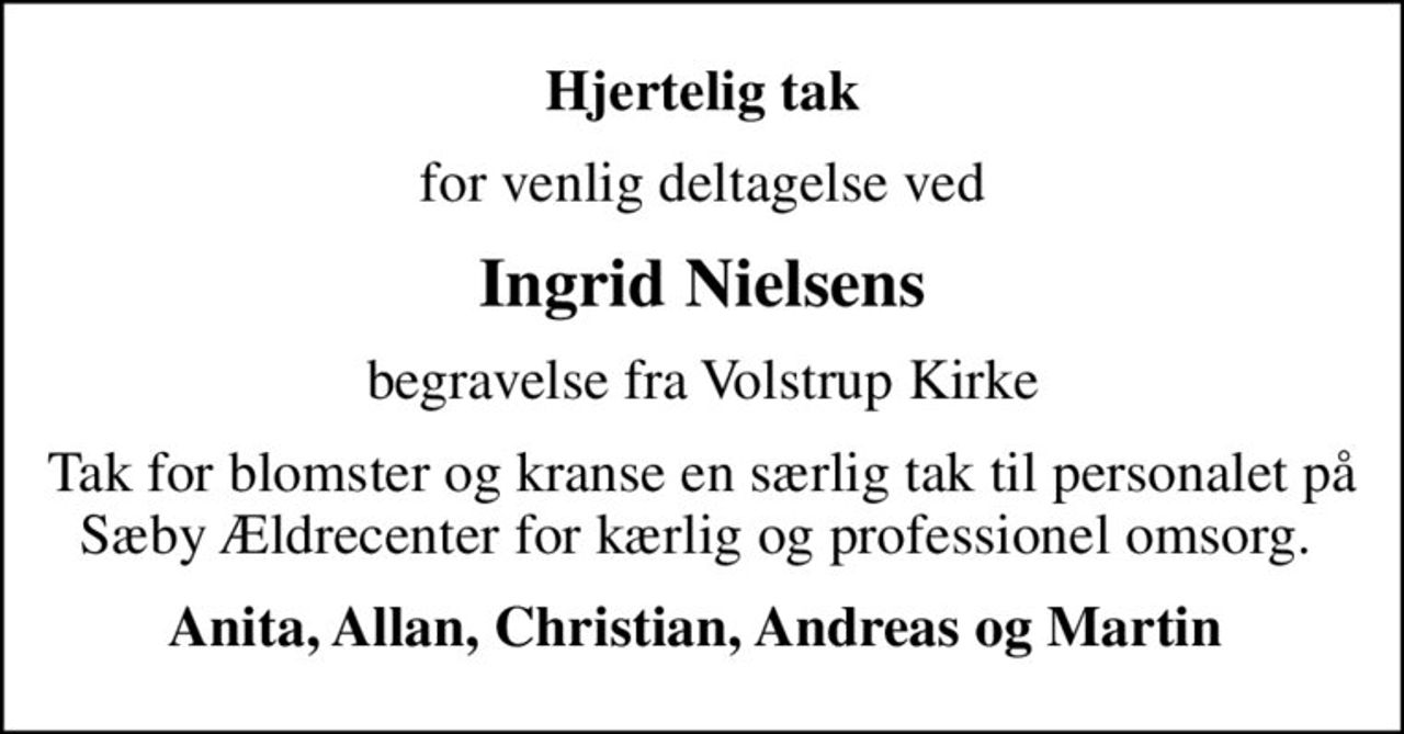 Hjertelig tak
for venlig deltagelse ved
Ingrid Nielsens
begravelse fra Volstrup Kirke
Tak for blomster og kranse en særlig tak til personalet på Sæby Ældrecenter for kærlig og professionel omsorg. 
Anita, Allan, Christian, Andreas og Martin