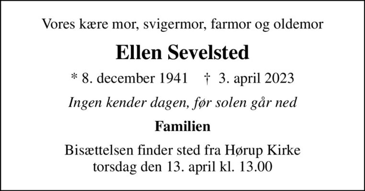 Vores kære mor, svigermor, farmor og oldemor
Ellen Sevelsted
* 8. december 1941    ✝ 3. april 2023
Ingen kender dagen, før solen går ned
Familien
Bisættelsen finder sted fra Hørup Kirke  torsdag den 13. april kl. 13.00