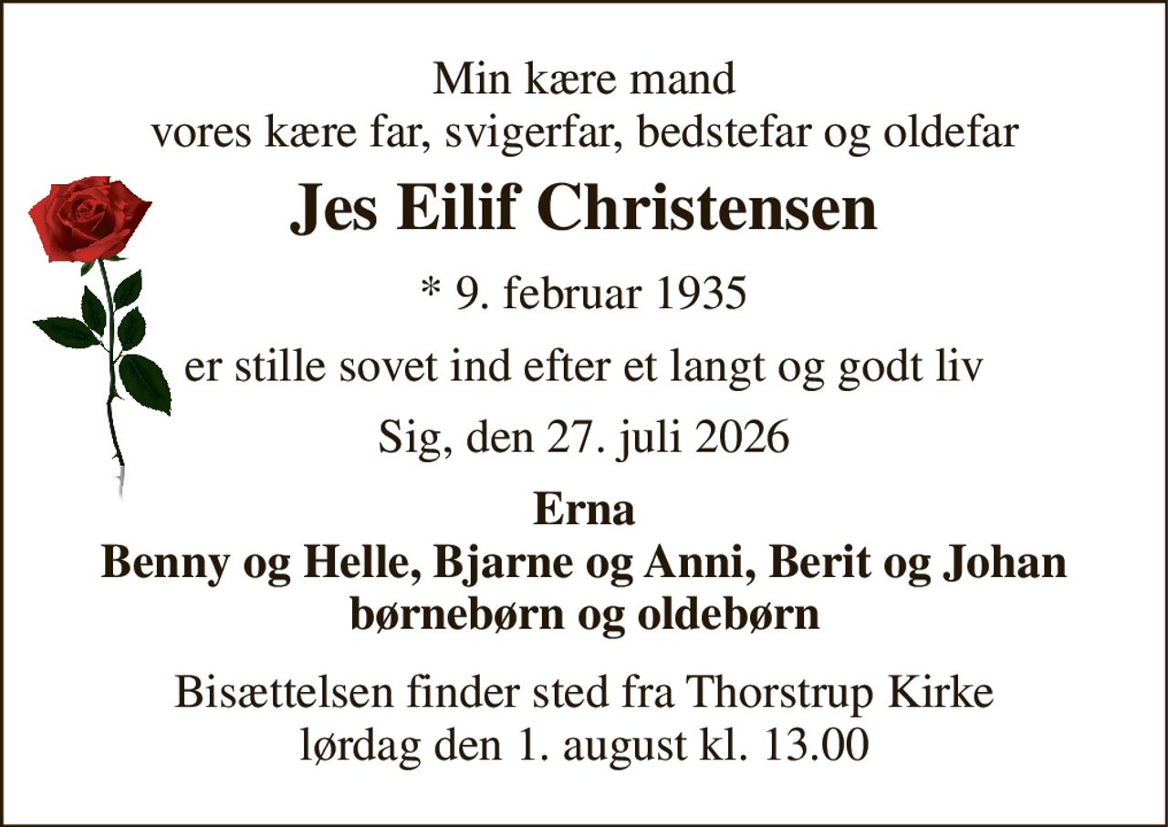 Min kære mand vores kære far, svigerfar, bedstefar og oldefar 
Jes Eilif Christensen 
*​ 9. februar 1935 
er stille sovet ind efter et langt og godt liv 
Sig, den 27. juli 2026 
Erna Benny og Helle, Bjarne og Anni, Berit og Johan børnebørn og oldebørn 
Bisættelsen​ finder sted fra Thorstrup Kirke​ lørdag den 1. august​ kl. 13.00