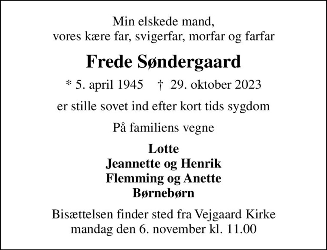 Min elskede mand, vores kære far, svigerfar, morfar og farfar
Frede Søndergaard
* 5. april 1945    ✝ 29. oktober 2023
er stille sovet ind efter kort tids sygdom
På familiens vegne
Lotte Jeannette og Henrik Flemming og Anette Børnebørn
Bisættelsen finder sted fra Vejgaard Kirke  mandag den 6. november kl. 11.00