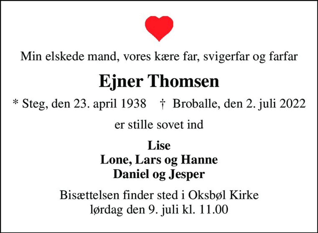 Min elskede mand, vores kære far, svigerfar og farfar
Ejner Thomsen
* Steg, den 23. april 1938    ✝ Broballe, den 2. juli 2022
er stille sovet ind
Lise Lone, Lars og Hanne Daniel og Jesper
Bisættelsen finder sted i Oksbøl Kirke  lørdag den 9. juli kl. 11.00