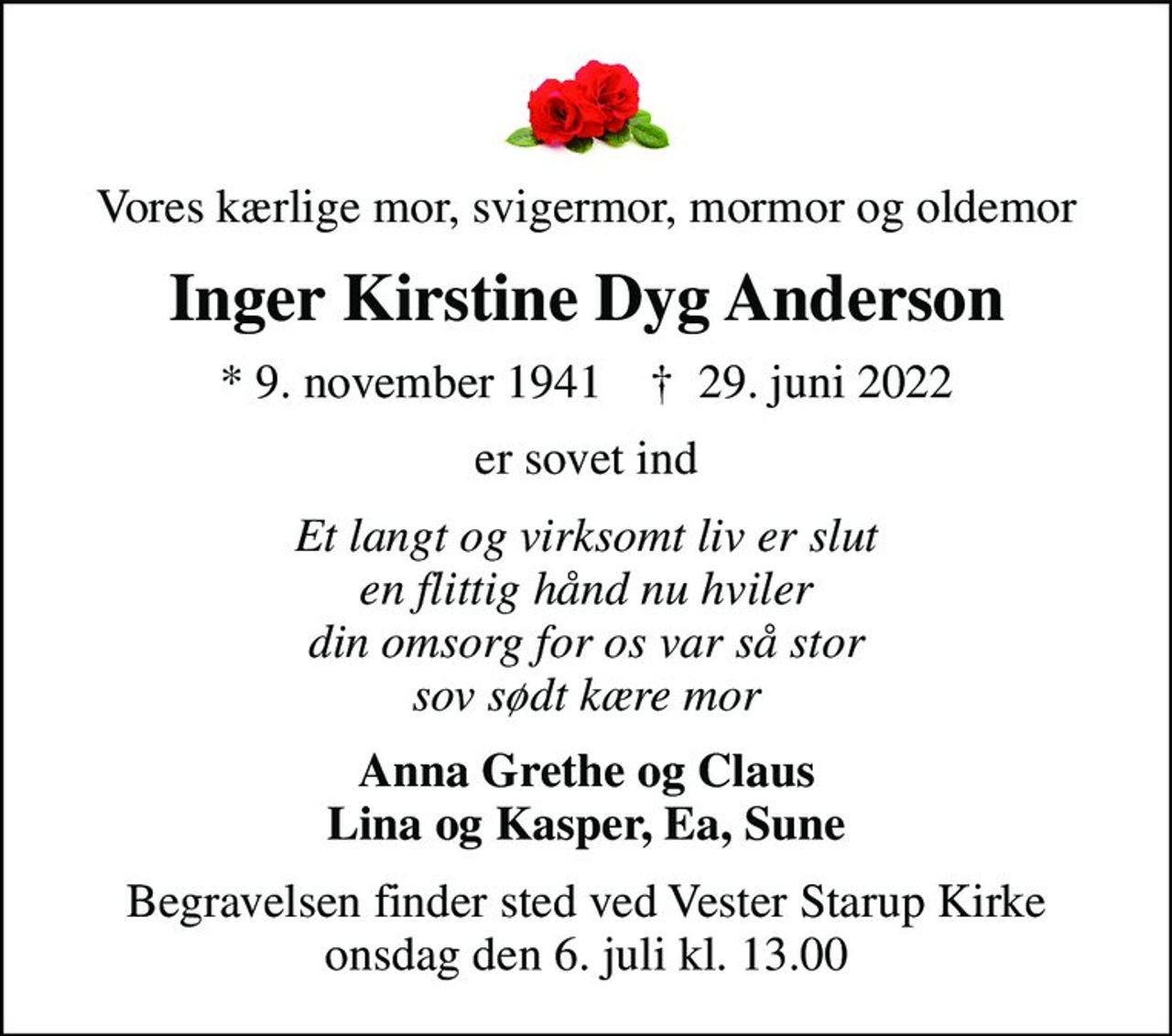 Vores kærlige mor, svigermor, mormor og oldemor
Inger Kirstine Dyg Anderson
* 9. november 1941    ✝ 29. juni 2022
er sovet ind
Et langt og virksomt liv er slut en flittig hånd nu hviler din omsorg for os var så stor sov sødt kære mor
Anna Grethe og Claus Lina og Kasper, Ea, Sune
Begravelsen finder sted ved Vester Starup Kirke  onsdag den 6. juli kl. 13.00