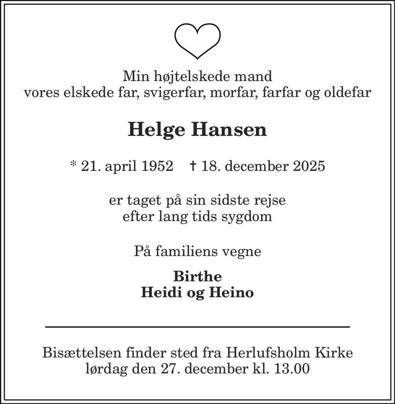 Min højtelskede mand vores elskede far, svigerfar, morfar, farfar og oldefar 
Helge Hansen 
*​ 21. april 1952​    ✝​ 18. december 2025 
er taget på sin sidste rejse efter lang tids sygdom 
På familiens vegne 
Birthe Heidi og Heino 
Bisættelsen​ finder sted fra Herlufsholm Kirke​ lørdag den 27. december​ kl. 13.00