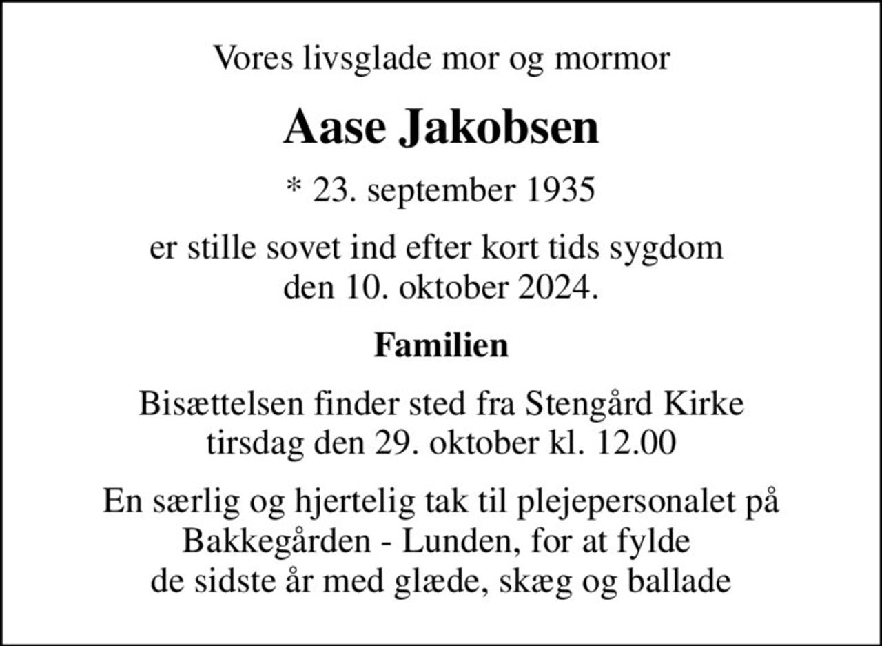 Vores livsglade mor og mormor
Aase Jakobsen
* 23. september 1935
er stille sovet ind efter kort tids sygdom  den 10. oktober 2024.
Familien
Bisættelsen finder sted fra Stengård Kirke  tirsdag den 29. oktober kl. 12.00 
En særlig og hjertelig tak til plejepersonalet på Bakkegården - Lunden, for at fylde  de sidste år med glæde, skæg og ballade