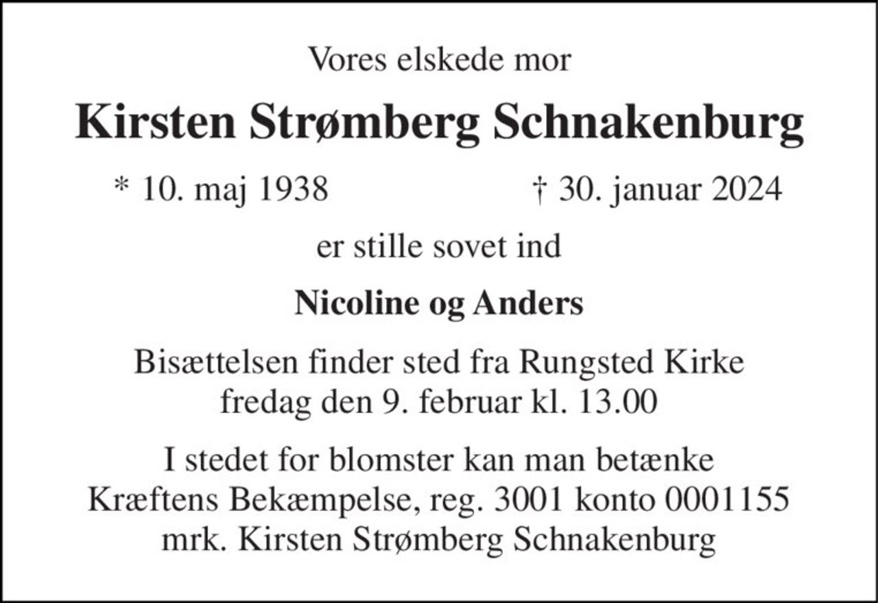 Vores elskede mor 
Kirsten Strømberg Schnakenburg 
*​ 10. maj 1938 
†​ 30. januar 2024​ 
er stille sovet ind 
Nicoline og Anders 
Bisættelsen​ finder sted fra Rungsted Kirke​ fredag den 9. februar​ kl. 13.00 
I stedet for blomster kan man betænke Kræftens Bekæmpelse, reg. 3001 konto 0001155 mrk. Kirsten Strømberg Schnakenburg