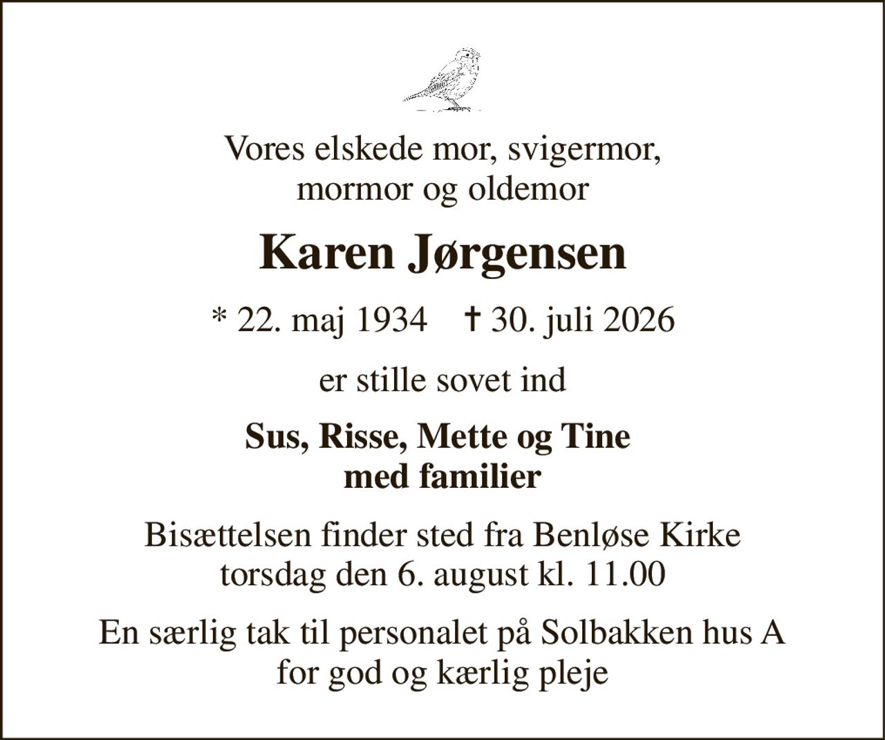 Vores elskede mor, svigermor, mormor og oldemor 
Karen Jørgensen 
* 22. maj 1934    ✝ 30. juli 2026 
er stille sovet ind 
Sus, Risse, Mette og Tine  med familier 
Bisættelsen finder sted fra Benløse Kirke torsdag den 6. august kl. 11.00 
En særlig tak til personalet på Solbakken hus A for god og kærlig pleje