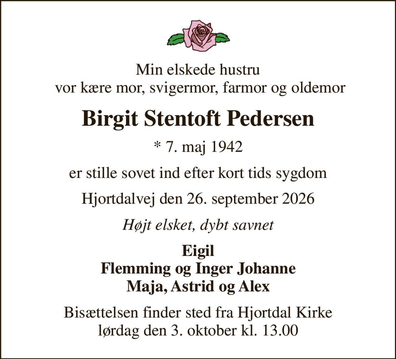 Min elskede hustru  vor kære mor, svigermor, farmor og oldemor
Birgit Stentoft Pedersen
* 7. maj 1942
er stille sovet ind efter kort tids sygdom
Hjortdalvej den 26. september 2026
Højt elsket, dybt savnet
Eigil Flemming og Inger Johanne Maja, Astrid og Alex
Bisættelsen finder sted fra Hjortdal Kirke  lørdag den 3. oktober kl. 13.00