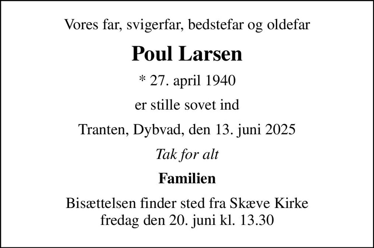 Vores far, svigerfar, bedstefar og oldefar
Poul Larsen
* 27. april 1940
er stille sovet ind
Tranten, Dybvad, den 13. juni 2025
Tak for alt
Familien
Bisættelsen finder sted fra Skæve Kirke  fredag den 20. juni kl. 13.30