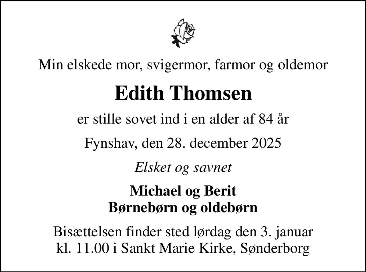 Min elskede mor, svigermor, farmor og oldemor
Edith Thomsen
er stille sovet ind i en alder af 84 år
Fynshav, den 28. december 2025
Elsket og savnet
Michael og Berit Børnebørn og oldebørn
Bisættelsen finder sted lørdag den 3. januar kl. 11.00 i Sankt Marie Kirke, Sønderborg