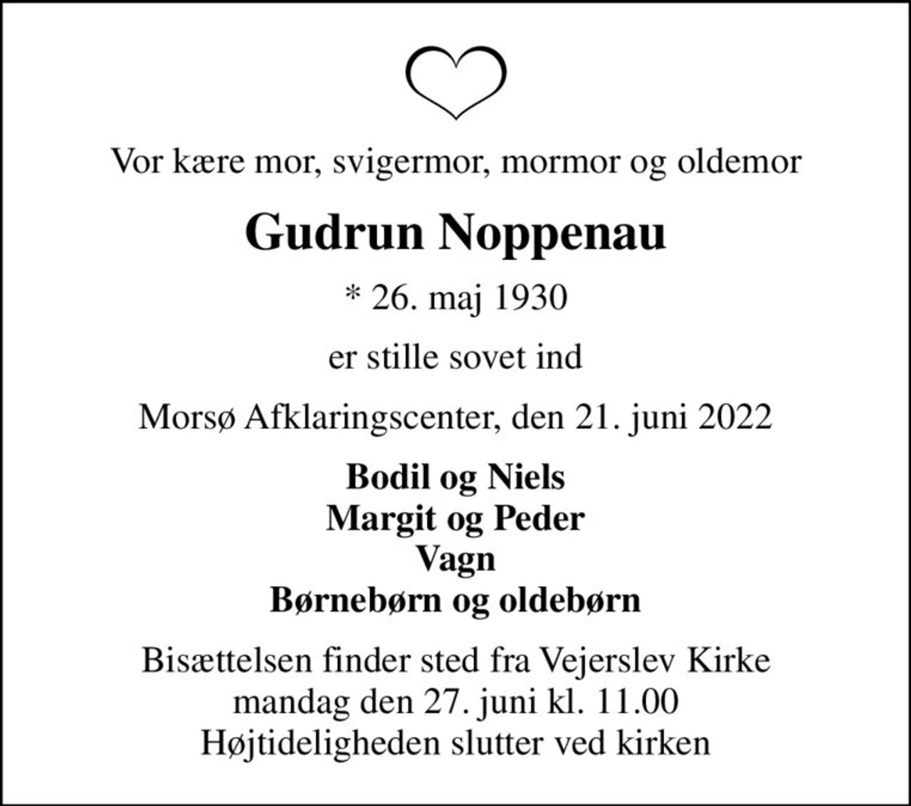 Vor kære mor, svigermor, mormor og oldemor
Gudrun Noppenau
* 26. maj 1930
er stille sovet ind
Morsø Afklaringscenter, den 21. juni 2022
Bodil og Niels Margit og Peder Vagn Børnebørn og oldebørn
Bisættelsen finder sted fra Vejerslev Kirke  mandag den 27. juni kl. 11.00  Højtideligheden slutter ved kirken