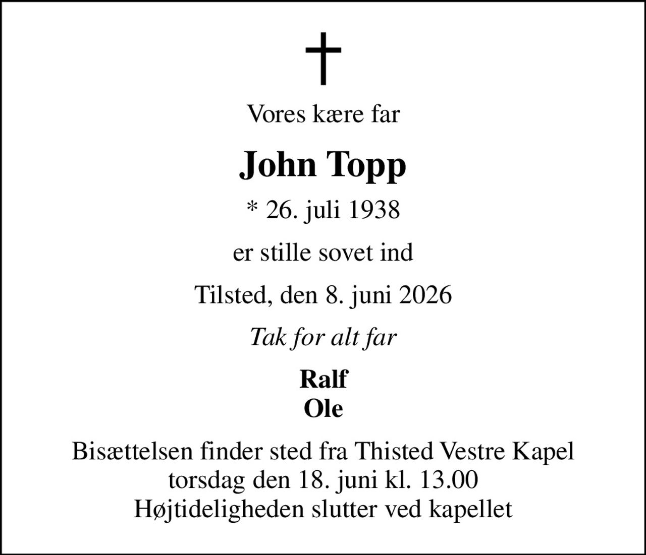Vores kære far
John Topp
* 26. juli 1938
er stille sovet ind
Tilsted, den 8. juni 2026
Tak for alt far
Ralf Ole
Bisættelsen finder sted fra Thisted Vestre Kapel  torsdag den 18. juni kl. 13.00  Højtideligheden slutter ved kapellet