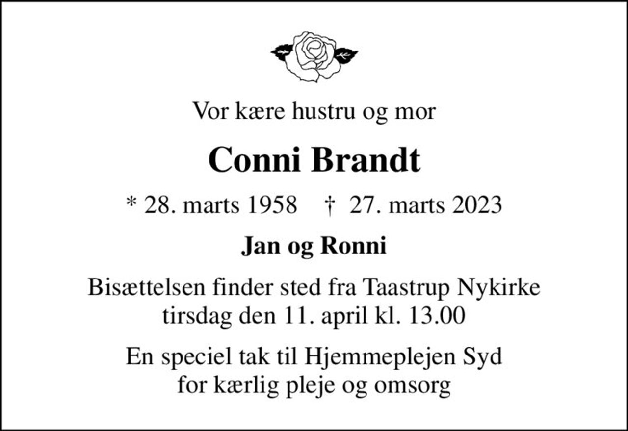 Vor kære hustru og mor
Conni Brandt
* 28. marts 1958    ✝ 27. marts 2023
Jan og Ronni
Bisættelsen finder sted fra Taastrup Nykirke  tirsdag den 11. april kl. 13.00 
En speciel tak til Hjemmeplejen Syd                                 for kærlig pleje og omsorg