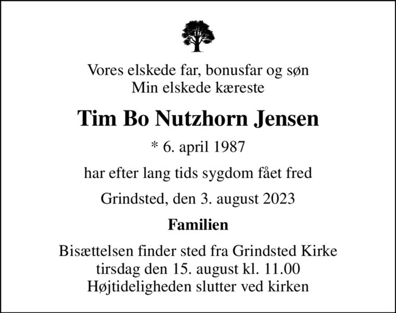 Vores elskede far, bonusfar og søn Min elskede kæreste
Tim Bo Nutzhorn Jensen
* 6. april 1987
har efter lang tids sygdom fået fred
Grindsted, den 3. august 2023
Familien
Bisættelsen finder sted fra Grindsted Kirke  tirsdag den 15. august kl. 11.00  Højtideligheden slutter ved kirken