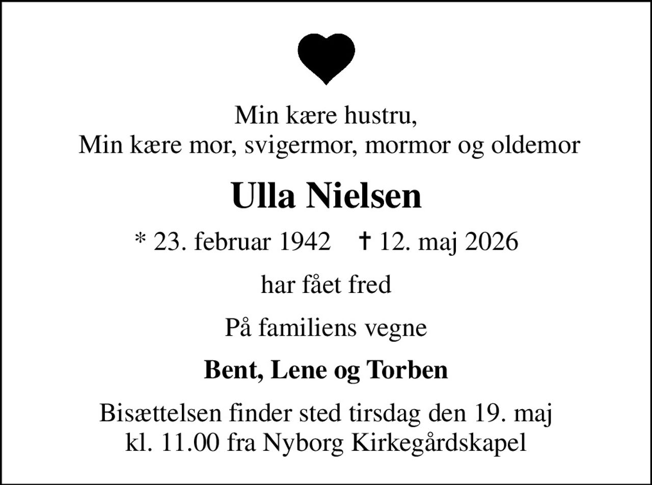 Min kære hustru,  Min kære mor, svigermor, mormor og oldemor
Ulla Nielsen
* 23. februar 1942    ✝ 12. maj 2026
har fået fred
På familiens vegne
Bent, Lene og Torben
Bisættelsen finder sted tirsdag den 19. maj kl. 11.00 fra Nyborg Kirkegårdskapel