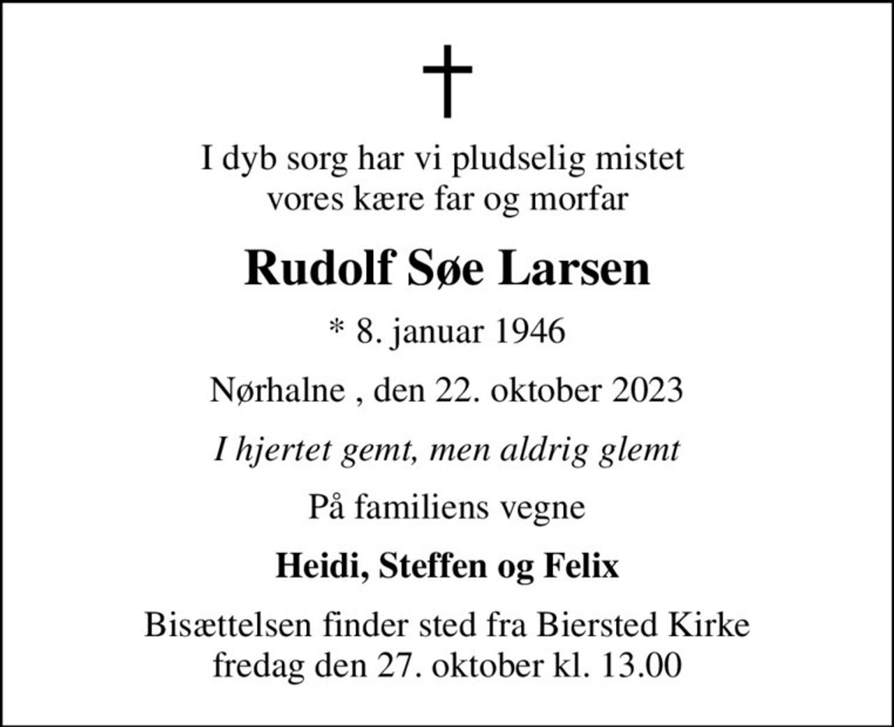 I dyb sorg har vi pludselig mistet  vores kære far og morfar
Rudolf Søe Larsen
* 8. januar 1946
Nørhalne , den 22. oktober 2023
I hjertet gemt, men aldrig glemt
På familiens vegne
Heidi, Steffen og Felix
Bisættelsen finder sted fra Biersted Kirke  fredag den 27. oktober kl. 13.00