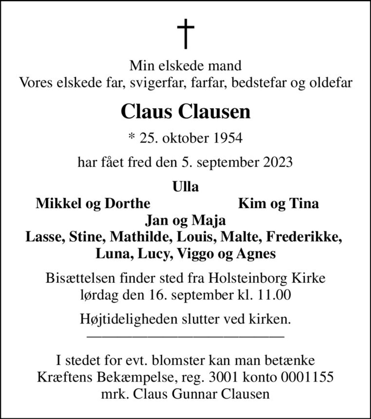 Min elskede mand Vores elskede far, svigerfar, farfar, bedstefar og oldefar
Claus Clausen
* 25. oktober 1954
har fået fred den 5. september 2023
Ulla
Mikkel og Dorthe
Kim og Tina
Bisættelsen finder sted fra Holsteinborg Kirke  lørdag den 16. september kl. 11.00 
Højtideligheden slutter ved kirken. 
I stedet for evt. blomster kan man betænke
					Kræftens Bekæmpelse reg.3001konto0001155mrk. Claus Gunnar
					Clausen