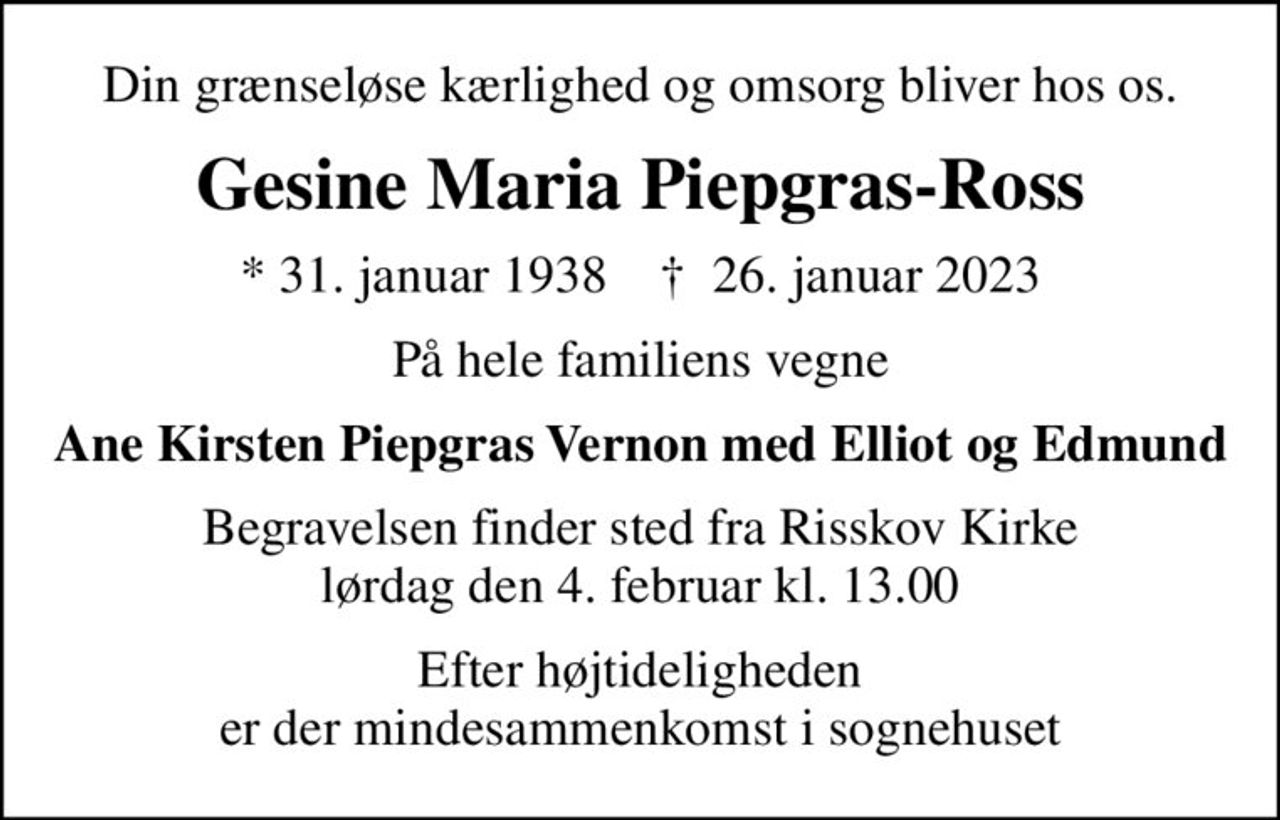 Din grænseløse kærlighed og omsorg bliver hos os.
Gesine Maria Piepgras-Ross
* 31. januar 1938    ✝ 26. januar 2023
På hele familiens vegne
Ane Kirsten Piepgras Vernon med Elliot og Edmund
Begravelsen finder sted fra Risskov Kirke  lørdag den 4. februar kl. 13.00 
Efter højtideligheden er der mindesammenkomst i sognehuset