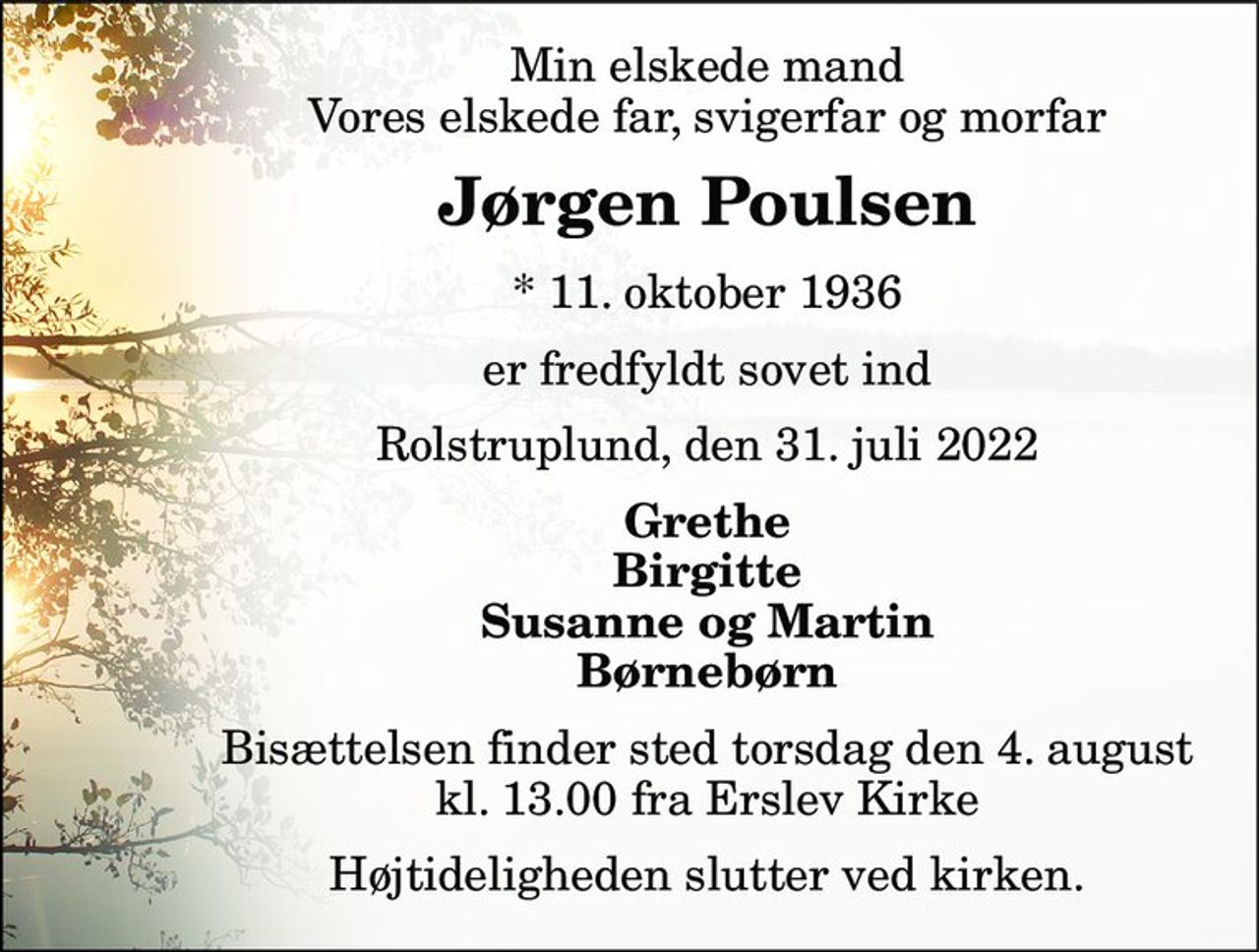 Min elskede mand Vores elskede far, svigerfar og morfar 
Jørgen Poulsen​ 
*​ 11. oktober 1936​ 
er fredfyldt sovet ind 
Rolstruplund, den 31. juli 2022 
Grethe Birgitte Susanne og Martin Børnebørn 
Bisættelsen​ finder sted torsdag den 4. august​ kl. 13.00 fra Erslev Kirke 
Højtideligheden slutter ved kirken.