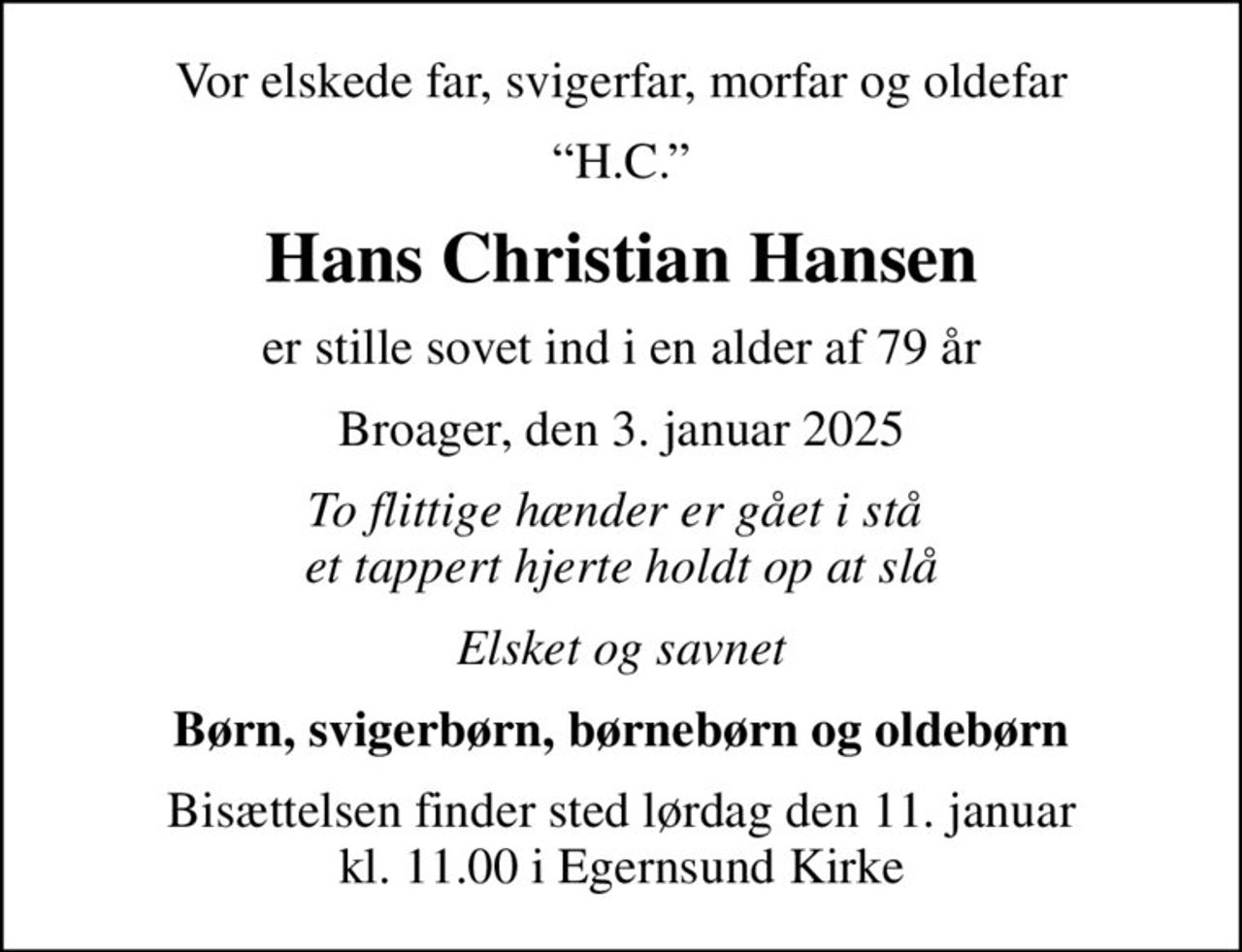 Vor elskede far, svigerfar, morfar og oldefar
H.C.
Hans Christian Hansen
er stille sovet ind i en alder af 79 år
Broager, den 3. januar 2025
To flittige hænder er gået i stå  et tappert hjerte holdt op at slå
Elsket og savnet
Børn, svigerbørn, børnebørn og oldebørn
Bisættelsen finder sted lørdag den 11. januar kl. 11.00 i Egernsund Kirke