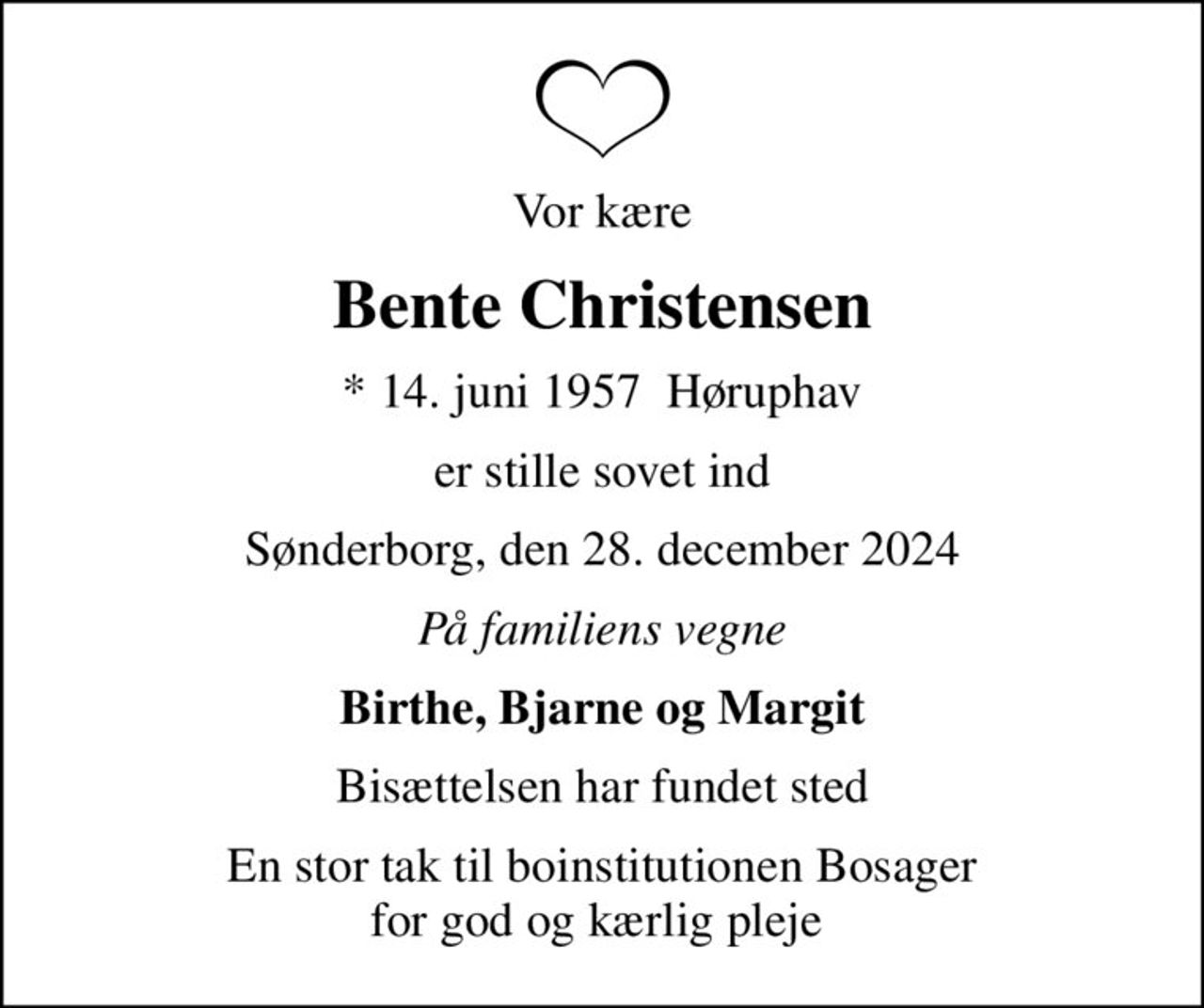 Vor kære
Bente Christensen
* 14. juni 1957  Høruphav
er stille sovet ind
Sønderborg, den 28. december 2024
På familiens vegne
Birthe, Bjarne og Margit
Bisættelsen har fundet sted
En stor tak til boinstitutionen Bosager for god og kærlig pleje