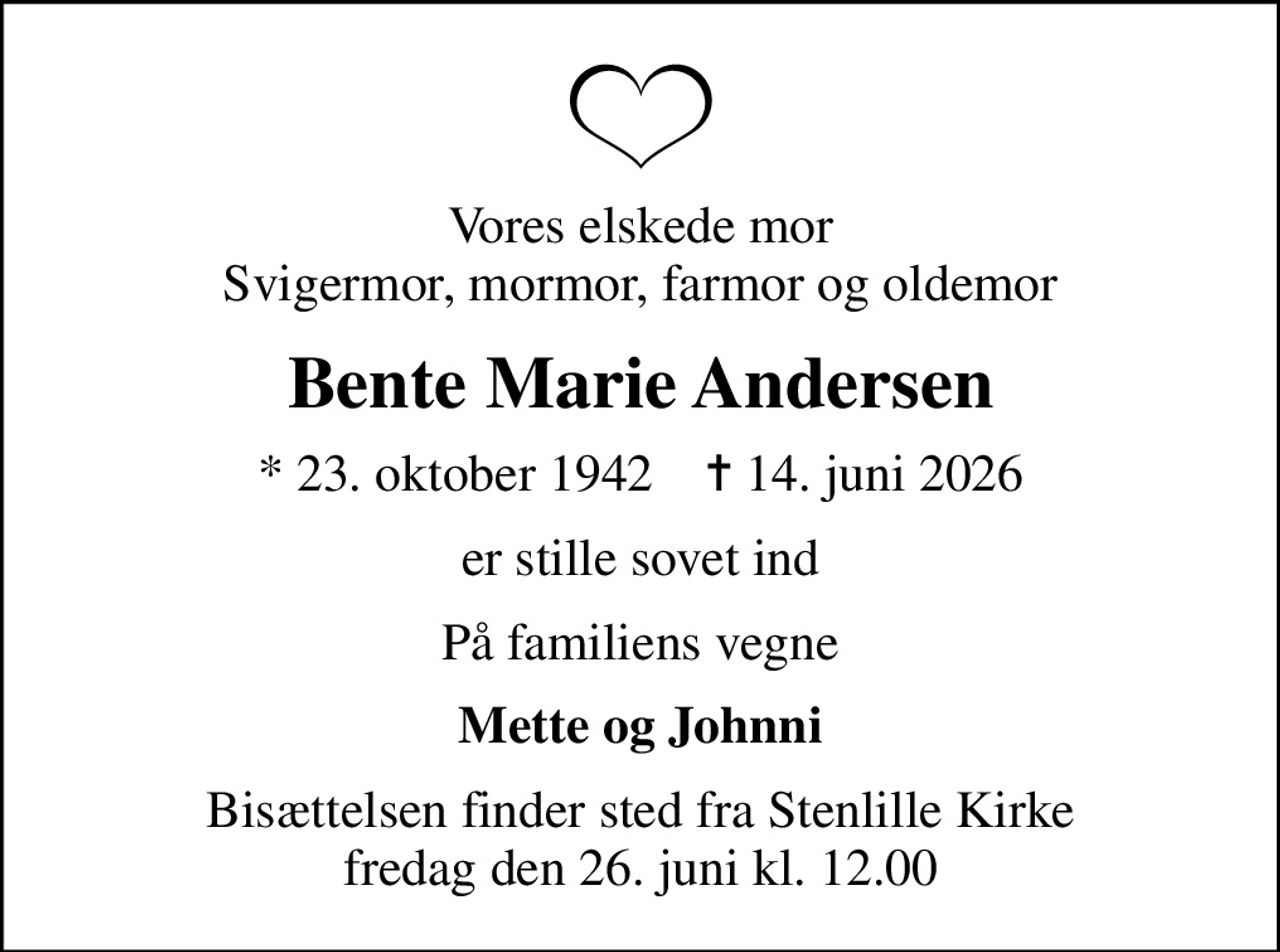 Vores elskede mor svigermor, mormor, farmor og oldemor
Bente Marie Andersen
* 23. oktober 1942    ✝ 14. juni 2026
er stille sovet ind
På familiens vegne
Mette og Johnni
Bisættelsen finder sted fra Stenlille Kirke  fredag den 26. juni kl. 12.00