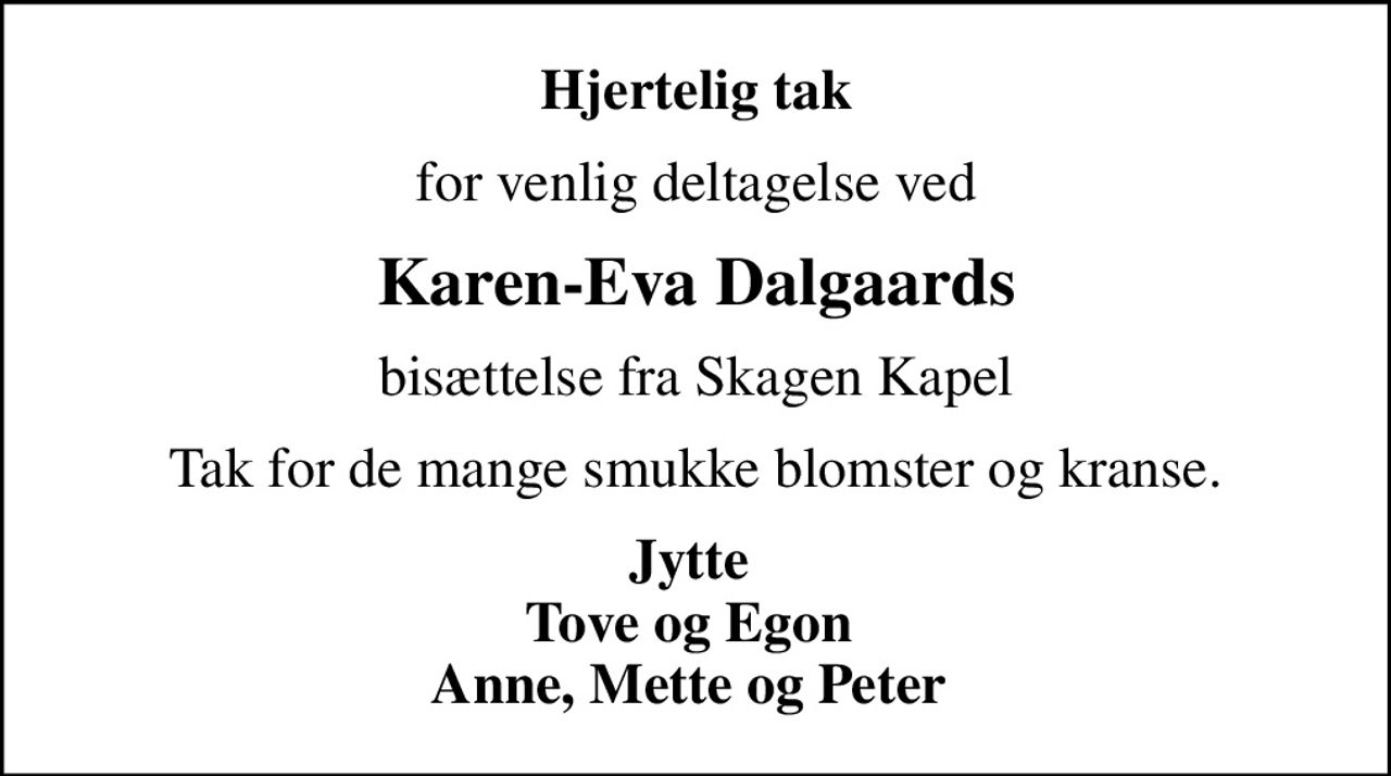 Hjertelig tak
for venlig deltagelse ved
Karen-Eva Dalgaards
bisættelse fra Skagen Kapel
Tak for de mange smukke blomster og kranse.
Jytte  Tove og Egon  Anne, Mette og Peter