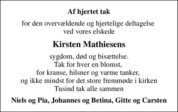 Af hjertet tak
for den overvældende og hjertelige deltagelse  ved vores elskede
Kirsten Mathiesens
sygdom, død og bisættelse. Tak for hver en blomst,  for kranse, hilsner og varme tanker,  og ikke mindst for det store fremmøde i kirken Tusind tak alle sammen
Niels og Pia, Johannes og Betina, Gitte og Carsten