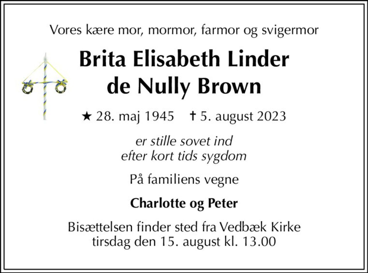 Vores kære mor, mormor, farmor og svigermor 
Brita Elisabeth Linder de Nully Brown 
★​ 28. maj 1945​    ✝​ 5. august 2023 
er stille sovet ind efter kort tids sygdom 
På familiens vegne 
Charlotte og Peter 
Bisættelsen finder sted fra Vedbæk Kirke tirsdag den 15. august kl. 13.00