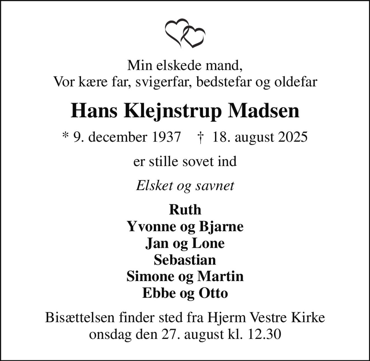 Min elskede mand, Vor kære far, svigerfar, bedstefar og oldefar
Hans Klejnstrup Madsen
* 9. december 1937    ✝ 18. august 2025
er stille sovet ind
Elsket og savnet
Ruth Yvonne og Bjarne Jan og Lone Sebastian Simone og Martin Ebbe og Otto
Bisættelsen finder sted fra Hjerm Vestre Kirke  onsdag den 27. august kl. 12.30