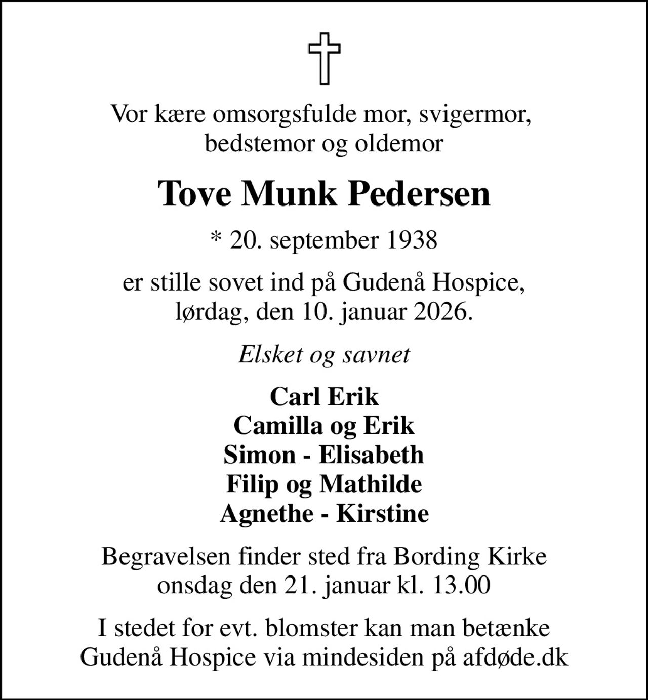 Vor kære omsorgsfulde mor, svigermor,  bedstemor og oldemor
Tove Munk Pedersen
* 20. september 1938
er stille sovet ind på Gudenå Hospice, lørdag, den 10. januar 2026.
Elsket og savnet
Carl Erik Camilla og Erik Simon - Elisabeth Filip og Mathilde Agnethe - Kirstine
Begravelsen finder sted fra Bording Kirke  onsdag den 21. januar kl. 13.00 
I stedet for evt. blomster kan man betænke
					Gudenå Hospice via mindesiden på afdøde.dk