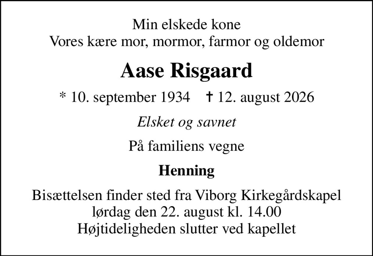 Min elskede kone Vores kære mor, mormor, farmor og oldemor
Aase Risgaard
* 10. september 1934    ✝ 12. august 2026
Elsket og savnet
På familiens vegne
Henning
Bisættelsen finder sted fra Viborg Kirkegårdskapel  lørdag den 22. august kl. 14.00  Højtideligheden slutter ved kapellet